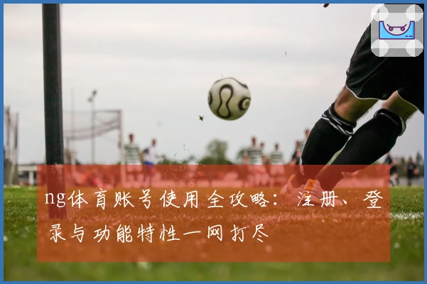 ng体育账号使用全攻略：注册、登录与功能特性一网打尽