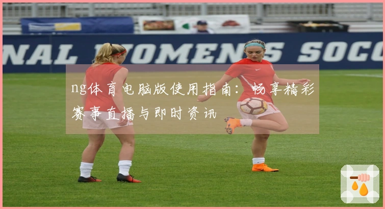 ng体育电脑版使用指南：畅享精彩赛事直播与即时资讯